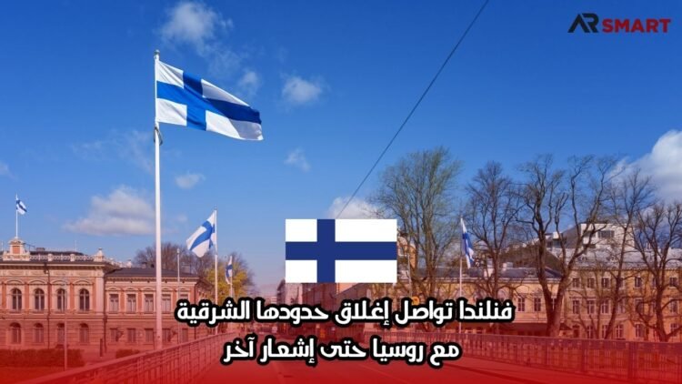 فنلندا تواصل إغلاق حدودها الشرقية مع روسيا حتى إشعار آخر